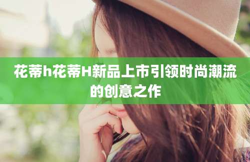 花蒂h花蒂H新品上市引领时尚潮流的创意之作