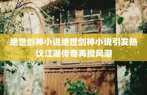绝世剑神小说绝世剑神小说引发热议江湖传奇再掀风潮