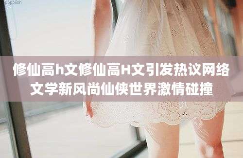 修仙高h文修仙高H文引发热议网络文学新风尚仙侠世界激情碰撞