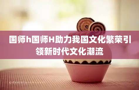 国师h国师H助力我国文化繁荣引领新时代文化潮流