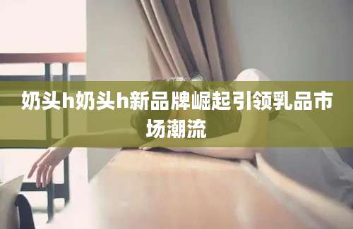 奶头h奶头h新品牌崛起引领乳品市场潮流