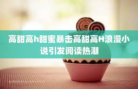 高甜高h甜蜜暴击高甜高H浪漫小说引发阅读热潮