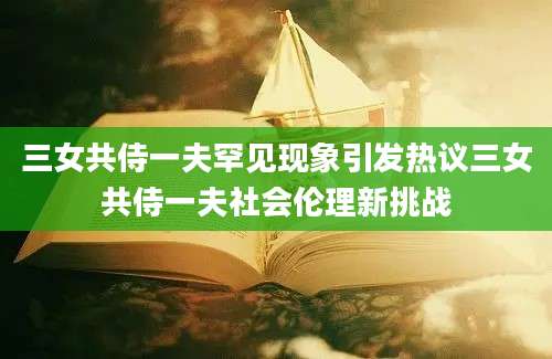 三女共侍一夫罕见现象引发热议三女共侍一夫社会伦理新挑战