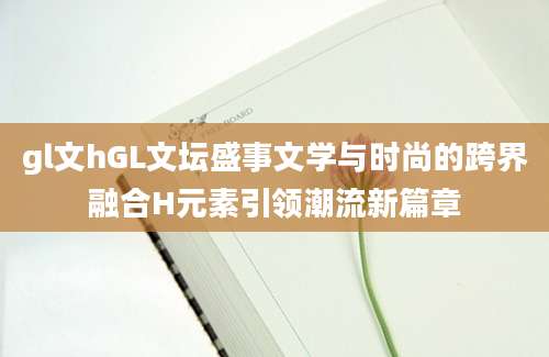 gl文hGL文坛盛事文学与时尚的跨界融合H元素引领潮流新篇章