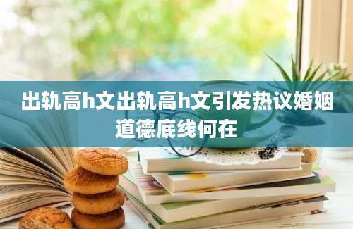 出轨高h文出轨高h文引发热议婚姻道德底线何在