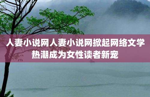 人妻小说网人妻小说网掀起网络文学热潮成为女性读者新宠