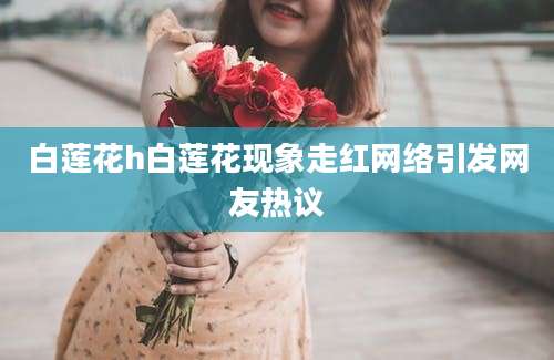 白莲花h白莲花现象走红网络引发网友热议