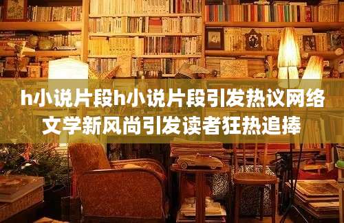 h小说片段h小说片段引发热议网络文学新风尚引发读者狂热追捧