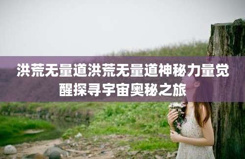 洪荒无量道洪荒无量道神秘力量觉醒探寻宇宙奥秘之旅