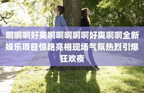 啊啊啊好爽啊啊啊啊啊好爽啊啊全新娱乐项目惊艳亮相现场气氛热烈引爆狂欢夜