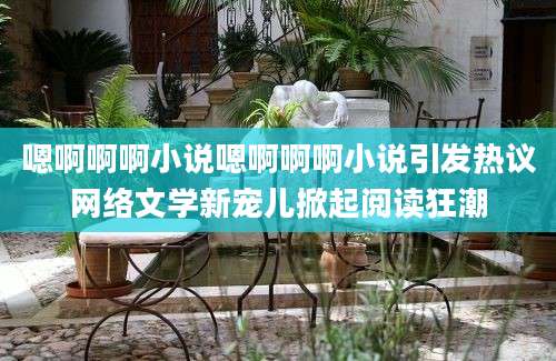 嗯啊啊啊小说嗯啊啊啊小说引发热议网络文学新宠儿掀起阅读狂潮