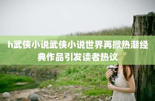 h武侠小说武侠小说世界再掀热潮经典作品引发读者热议