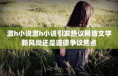 激h小说激h小说引发热议网络文学新风尚还是道德争议焦点