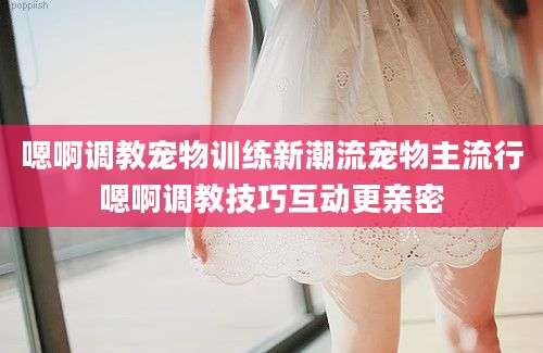 嗯啊调教宠物训练新潮流宠物主流行嗯啊调教技巧互动更亲密