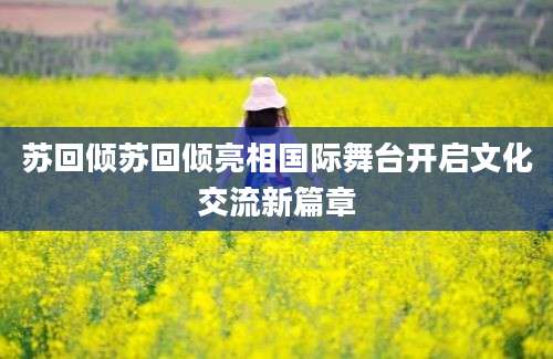 苏回倾苏回倾亮相国际舞台开启文化交流新篇章