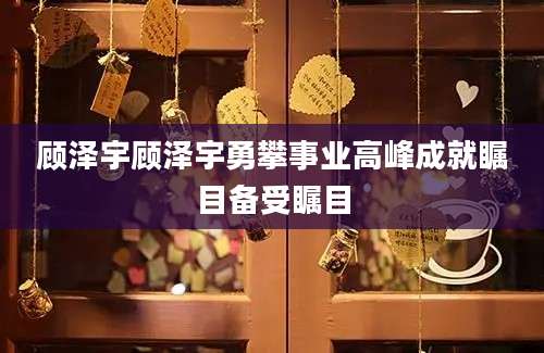 顾泽宇顾泽宇勇攀事业高峰成就瞩目备受瞩目