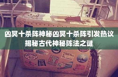 凶冥十杀阵神秘凶冥十杀阵引发热议揭秘古代神秘阵法之谜