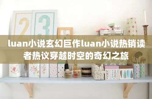 luan小说玄幻巨作luan小说热销读者热议穿越时空的奇幻之旅