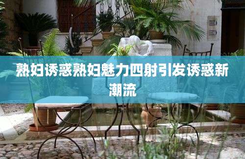 熟妇诱惑熟妇魅力四射引发诱惑新潮流