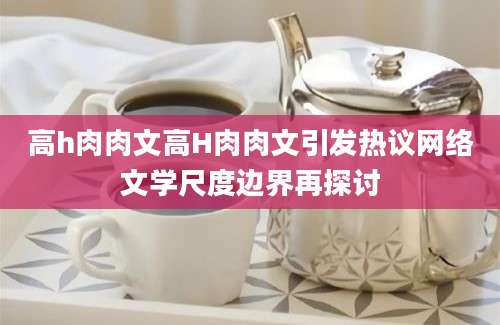 高h肉肉文高H肉肉文引发热议网络文学尺度边界再探讨