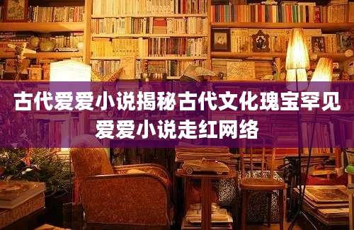 古代爱爱小说揭秘古代文化瑰宝罕见爱爱小说走红网络