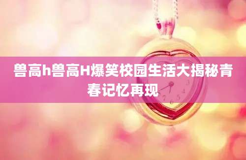 兽高h兽高H爆笑校园生活大揭秘青春记忆再现