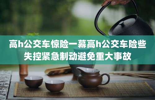 高h公交车惊险一幕高h公交车险些失控紧急制动避免重大事故