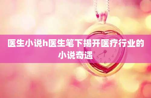 医生小说h医生笔下揭开医疗行业的小说奇遇