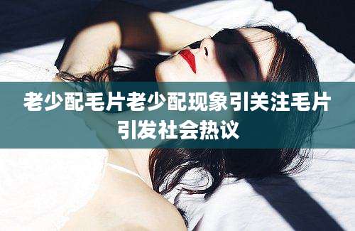 老少配毛片老少配现象引关注毛片引发社会热议