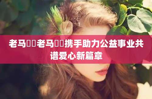 老马玥玥老马玥玥携手助力公益事业共谱爱心新篇章