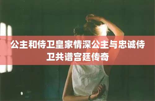 公主和侍卫皇家情深公主与忠诚侍卫共谱宫廷传奇