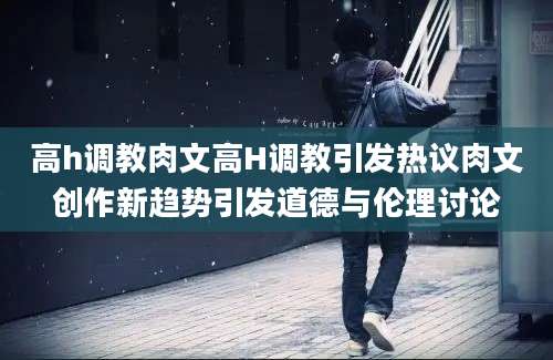 高h调教肉文高H调教引发热议肉文创作新趋势引发道德与伦理讨论