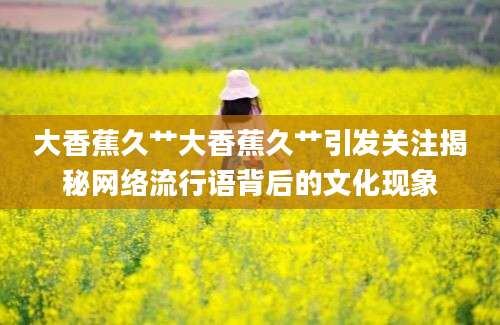 大香蕉久艹大香蕉久艹引发关注揭秘网络流行语背后的文化现象