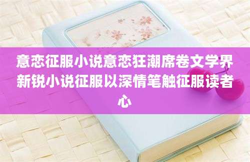 意恋征服小说意恋狂潮席卷文学界新锐小说征服以深情笔触征服读者心