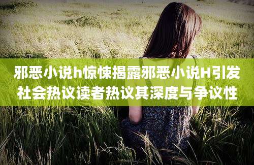 邪恶小说h惊悚揭露邪恶小说H引发社会热议读者热议其深度与争议性
