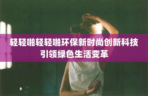 轻轻啪轻轻啪环保新时尚创新科技引领绿色生活变革