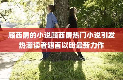 顾西爵的小说顾西爵热门小说引发热潮读者翘首以盼最新力作
