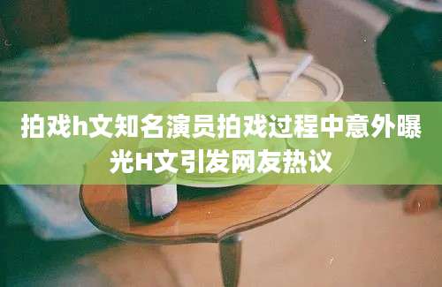拍戏h文知名演员拍戏过程中意外曝光H文引发网友热议