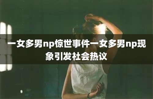 一女多男np惊世事件一女多男np现象引发社会热议