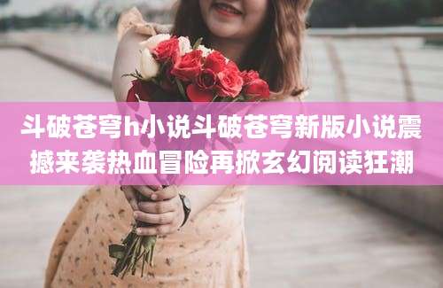 斗破苍穹h小说斗破苍穹新版小说震撼来袭热血冒险再掀玄幻阅读狂潮