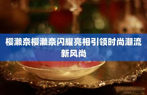 樱濑奈樱濑奈闪耀亮相引领时尚潮流新风尚