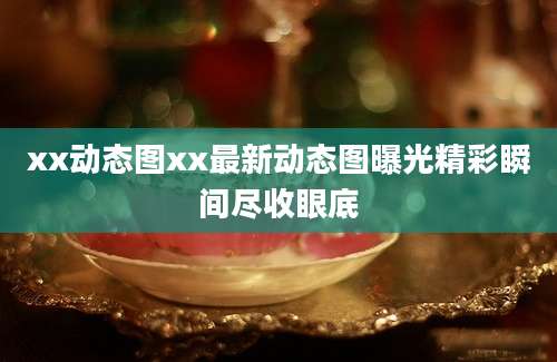 xx动态图xx最新动态图曝光精彩瞬间尽收眼底