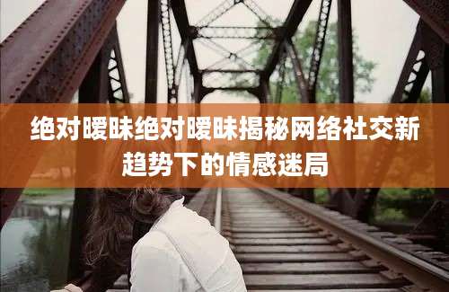绝对暧昧绝对暧昧揭秘网络社交新趋势下的情感迷局