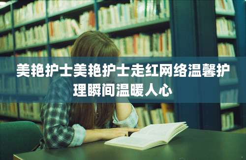 美艳护士美艳护士走红网络温馨护理瞬间温暖人心