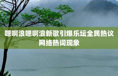 嗯啊浪嗯啊浪新歌引爆乐坛全民热议网络热词现象