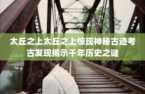 太丘之上太丘之上惊现神秘古迹考古发现揭示千年历史之谜