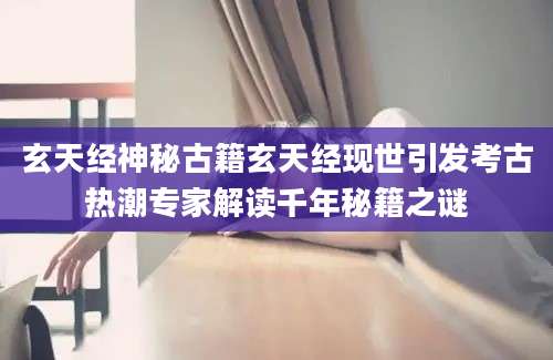 玄天经神秘古籍玄天经现世引发考古热潮专家解读千年秘籍之谜