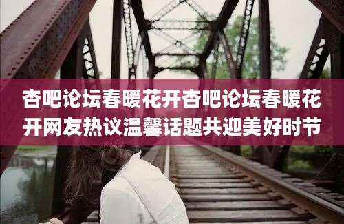 杏吧论坛春暖花开杏吧论坛春暖花开网友热议温馨话题共迎美好时节