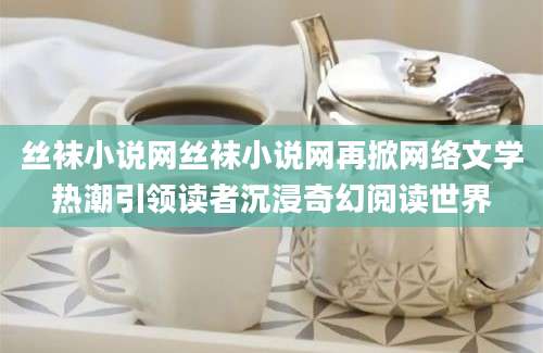 丝袜小说网丝袜小说网再掀网络文学热潮引领读者沉浸奇幻阅读世界