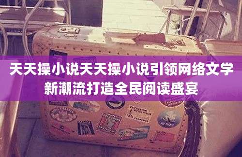 天天操小说天天操小说引领网络文学新潮流打造全民阅读盛宴